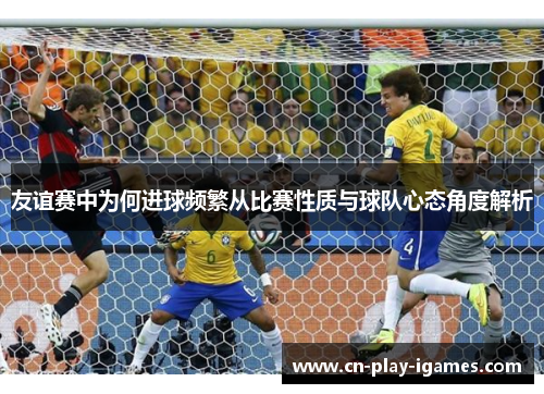 友谊赛中为何进球频繁从比赛性质与球队心态角度解析