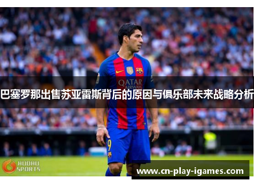 巴塞罗那出售苏亚雷斯背后的原因与俱乐部未来战略分析