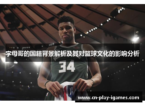 字母哥的国籍背景解析及其对篮球文化的影响分析 字母哥的国籍背景解析及其对篮球文化的影响分析