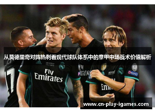 从莫德里奇对阵热刺看现代球队体系中的意甲中场战术价值解析 从莫德里奇对阵热刺看现代球队体系中的意甲中场战术价值解析