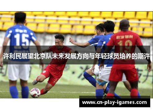 许利民展望北京队未来发展方向与年轻球员培养的期许 许利民展望北京队未来发展方向与年轻球员培养的期许