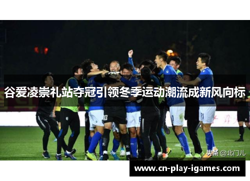 谷爱凌崇礼站夺冠引领冬季运动潮流成新风向标 谷爱凌崇礼站夺冠引领冬季运动潮流成新风向标