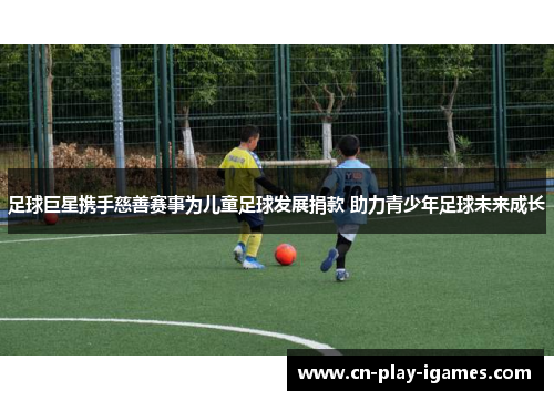 足球巨星携手慈善赛事为儿童足球发展捐款 助力青少年足球未来成长