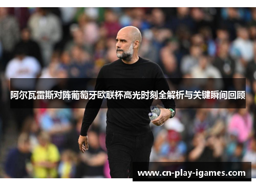 阿尔瓦雷斯对阵葡萄牙欧联杯高光时刻全解析与关键瞬间回顾