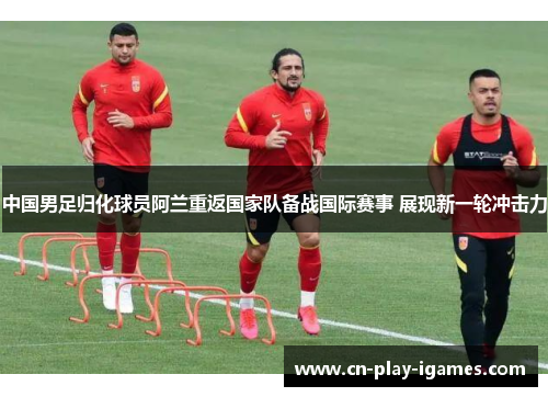 中国男足归化球员阿兰重返国家队备战国际赛事 展现新一轮冲击力