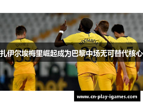 扎伊尔埃梅里崛起成为巴黎中场无可替代核心