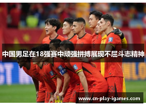中国男足在18强赛中顽强拼搏展现不屈斗志精神 中国男足在18强赛中顽强拼搏展现不屈斗志精神